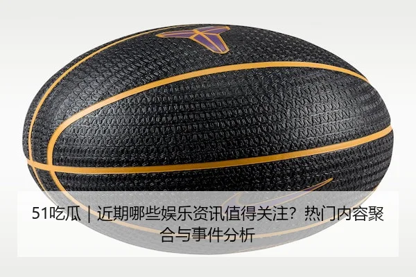 51吃瓜｜近期哪些娱乐资讯值得关注？热门内容聚合与事件分析